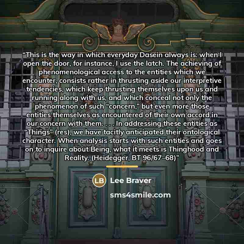 “This is the way in which everyday Dasein always is: when I open the door, for instance, I use the latch. The achieving of phenomenological access to the entities which we encounter, consists rather in thrusting aside our interpretive tendencies, which keep thrusting themselves upon us and running…” quote by Lee Braver