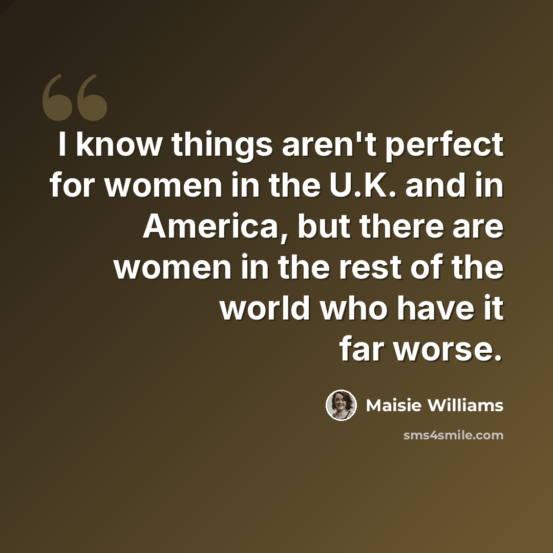 “I know things aren't perfect for women in the U.K. and in America, but there are women in the rest of the world who have it far worse.” quote by Maisie Williams