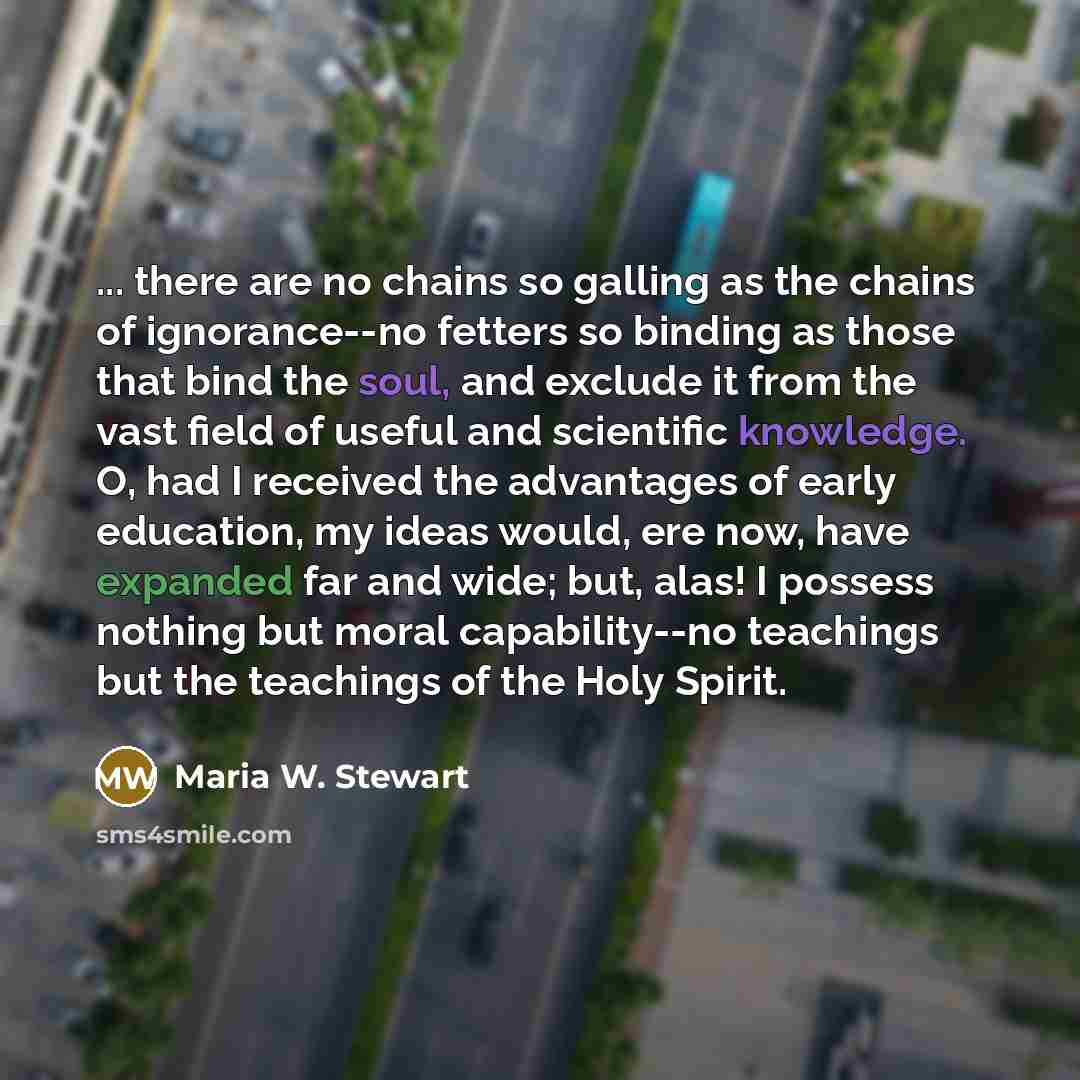 “... there are no chains so galling as the chains of ignorance--no fetters so binding as those that bind the soul, and exclude it from the vast field of useful and scientific knowledge. O, had I received the advantages of early education, my ideas would, ere now, have expanded far and wide; but…” quote by Maria W. Stewart
