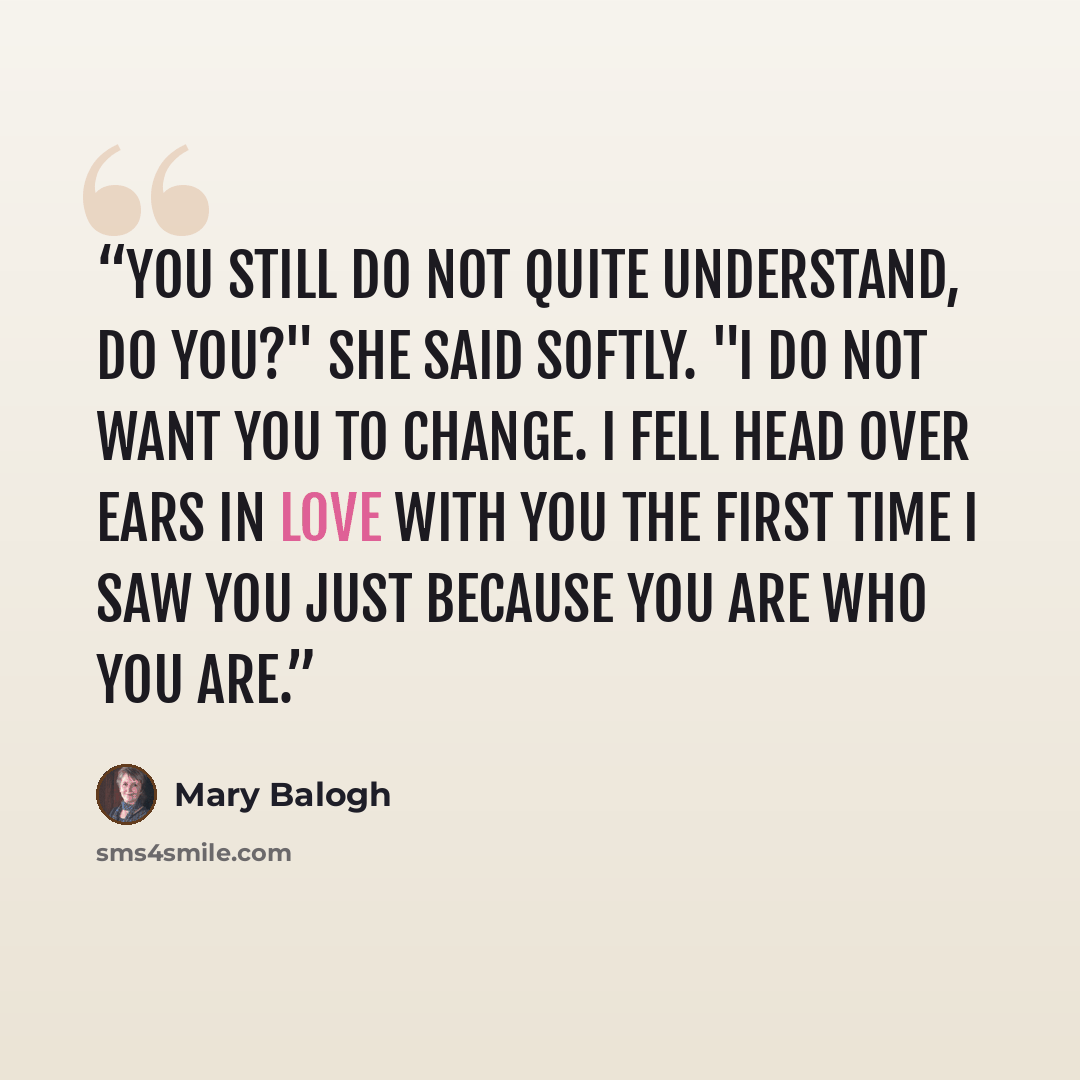 “You still do not quite understand, do you?" she said softly. "I do not want you to change. I fell head over ears in love with you the first time I saw you just because you are who you are.” quote by Mary Balogh