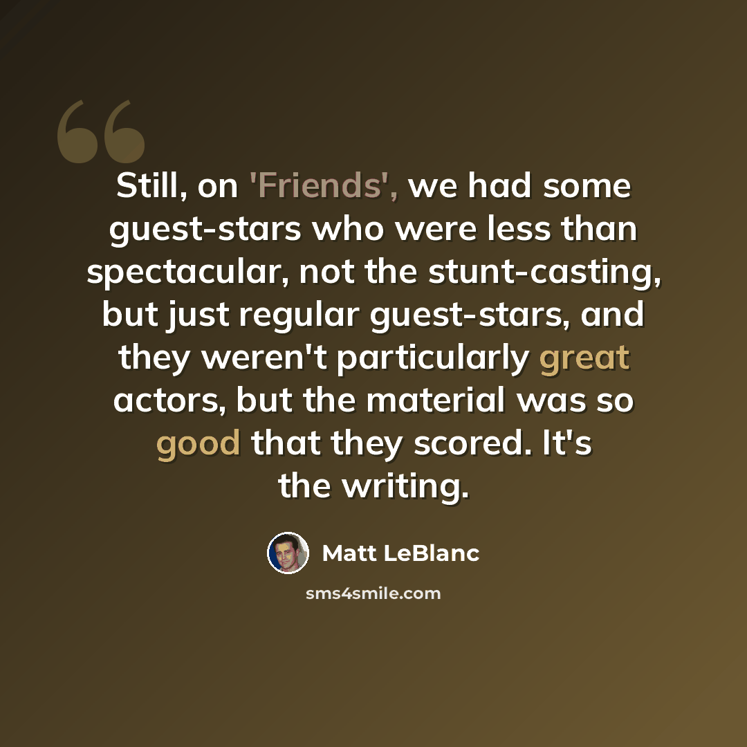 “Still, on 'Friends', we had some guest-stars who were less than spectacular, not the stunt-casting, but just regular guest-stars, and they weren't particularly great actors, but the material was so good that they scored. It's the writing.” quote by Matt LeBlanc