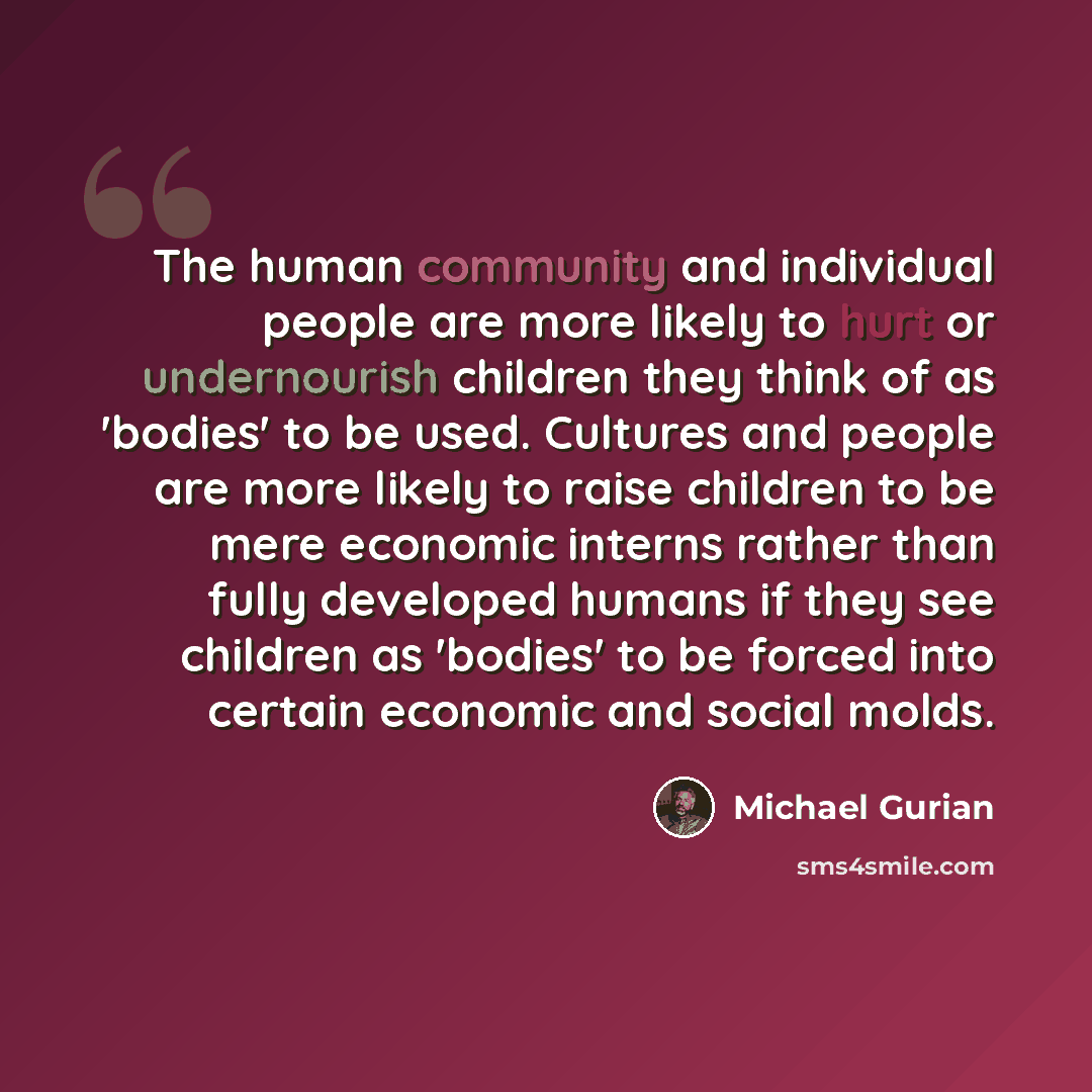 “The human community and individual people are more likely to hurt or undernourish children they think of as 'bodies' to be used. Cultures and people are more likely to raise children to be mere economic interns rather than fully developed humans if they see children as 'bodies' to be forced into…” quote by Michael Gurian