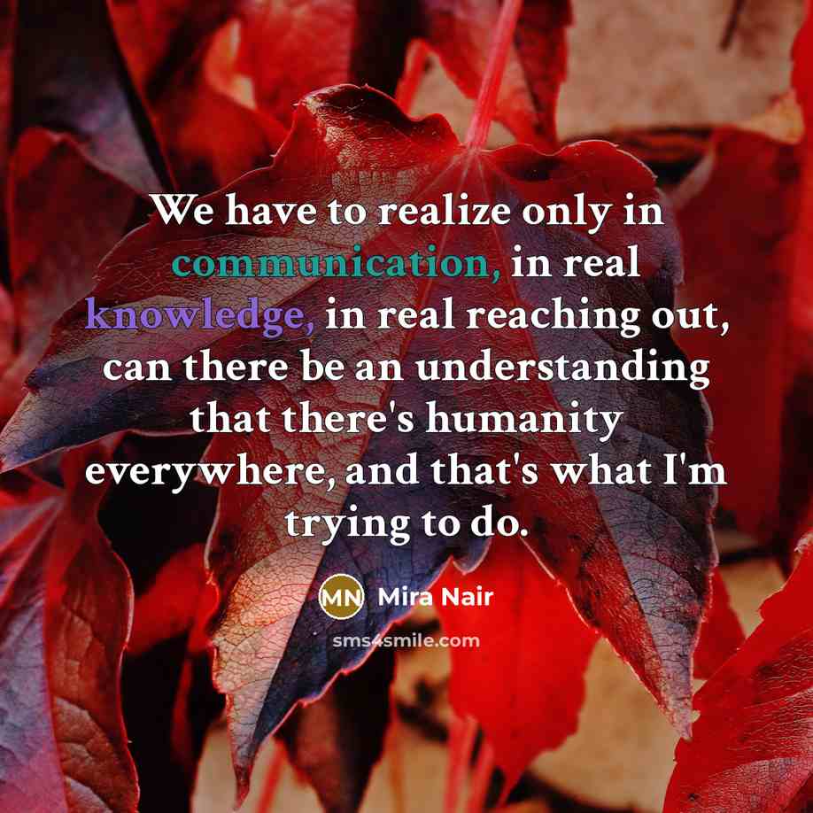 “We have to realize only in communication, in real knowledge, in real reaching out, can there be an understanding that there's humanity everywhere, and that's what I'm trying to do.” quote by Mira Nair
