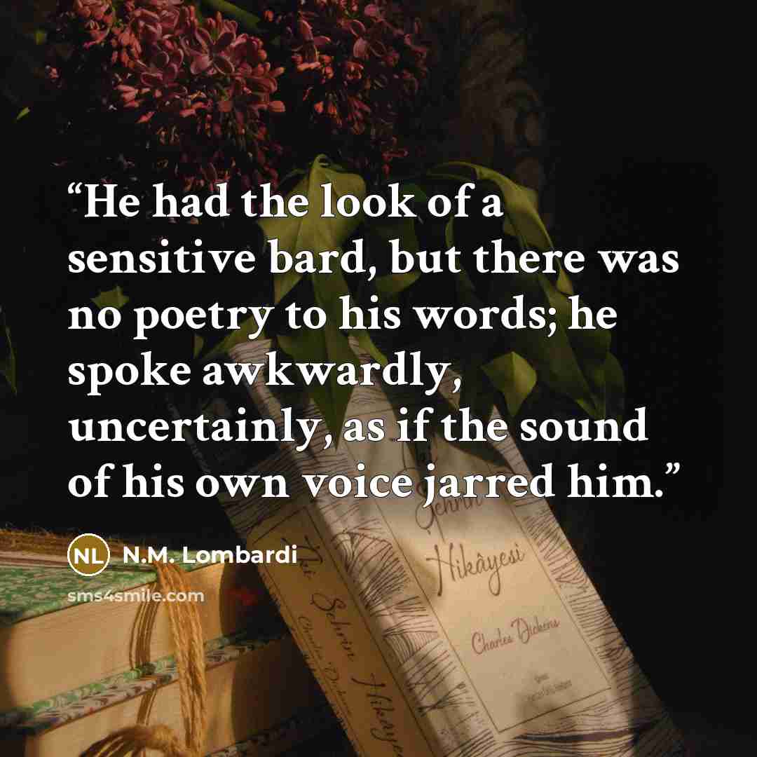 “He had the look of a sensitive bard, but there was no poetry to his words; he spoke awkwardly, uncertainly, as if the sound of his own voice jarred him.” quote by N.M. Lombardi