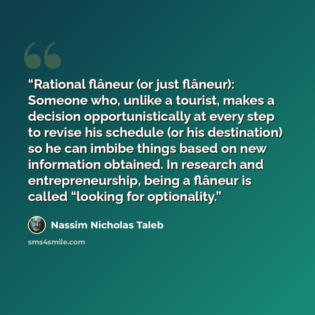 “Rational flâneur (or just flâneur): Someone who, unlike a tourist, makes a decision opportunistically at every step to revise his schedule (or his destination) so he can imbibe things based on new information obtained. In research and entrepreneurship, being a flâneur is called “looking for…” quote by Nassim Nicholas Taleb