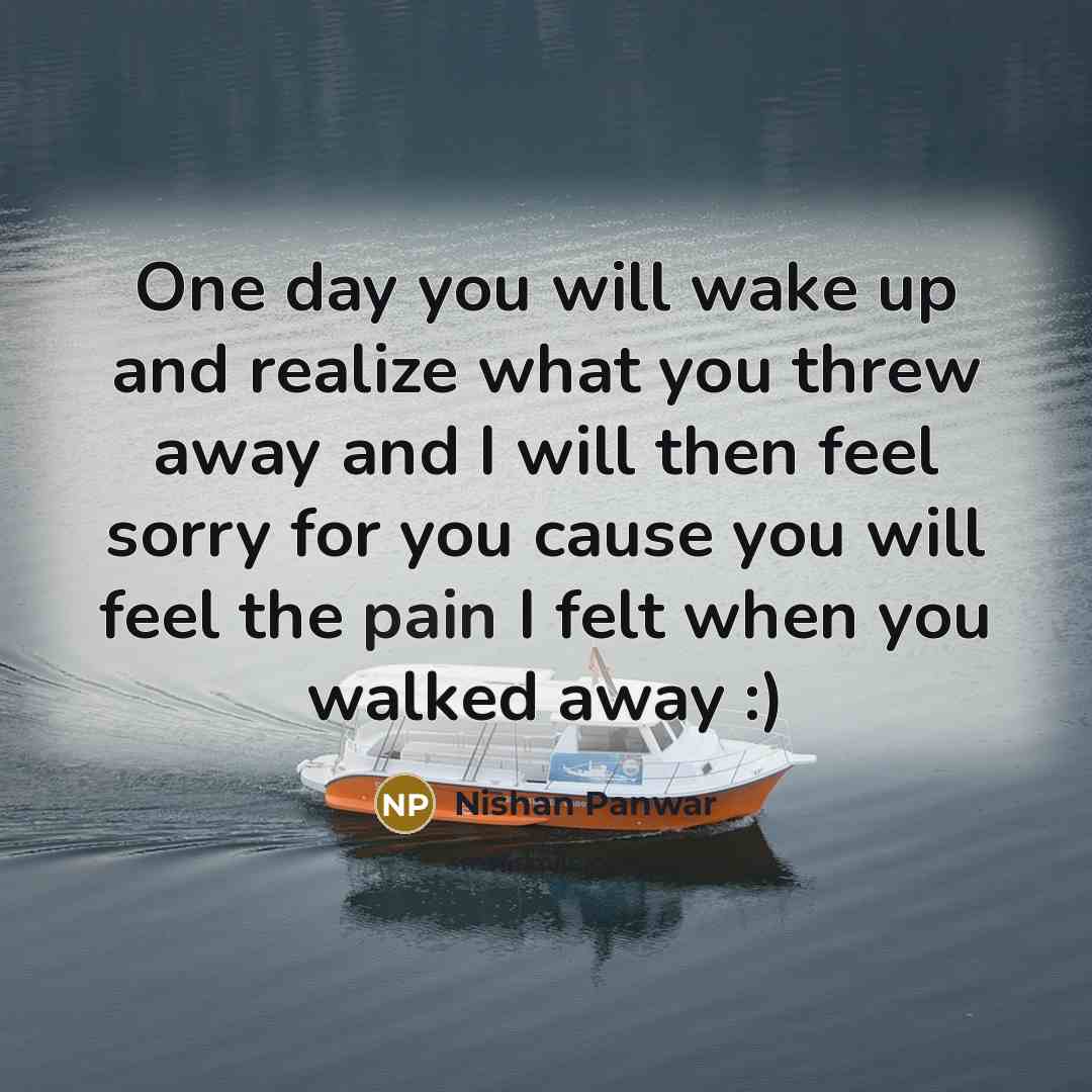 “One day you will wake up and realize what you threw away and I will then feel sorry for you cause you will feel the pain I felt when you walked away :)” quote by Nishan Panwar