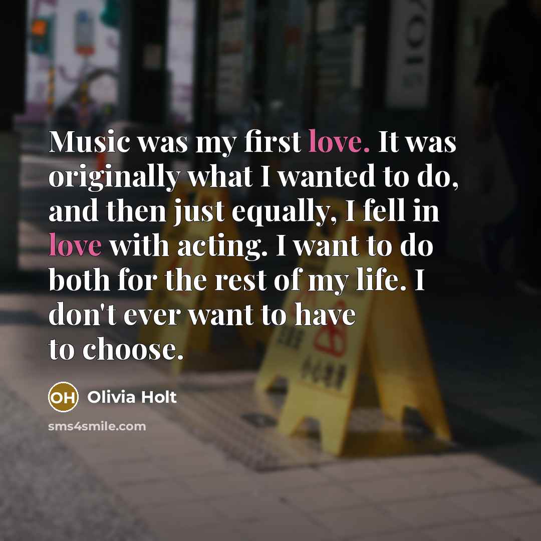 “Music was my first love. It was originally what I wanted to do, and then just equally, I fell in love with acting. I want to do both for the rest of my life. I don't ever want to have to choose.” quote by Olivia Holt