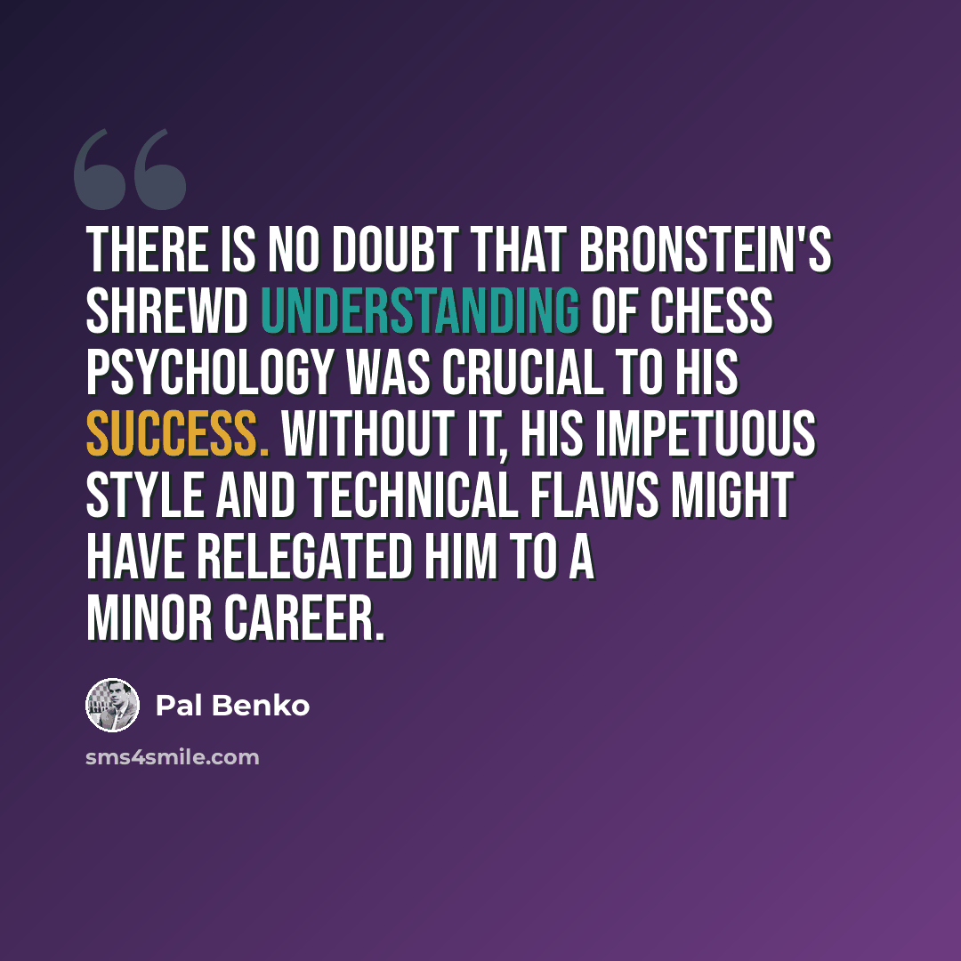 “There is no doubt that Bronstein's shrewd understanding of chess psychology was crucial to his success. Without it, his impetuous style and technical flaws might have relegated him to a minor career.” quote by Pal Benko