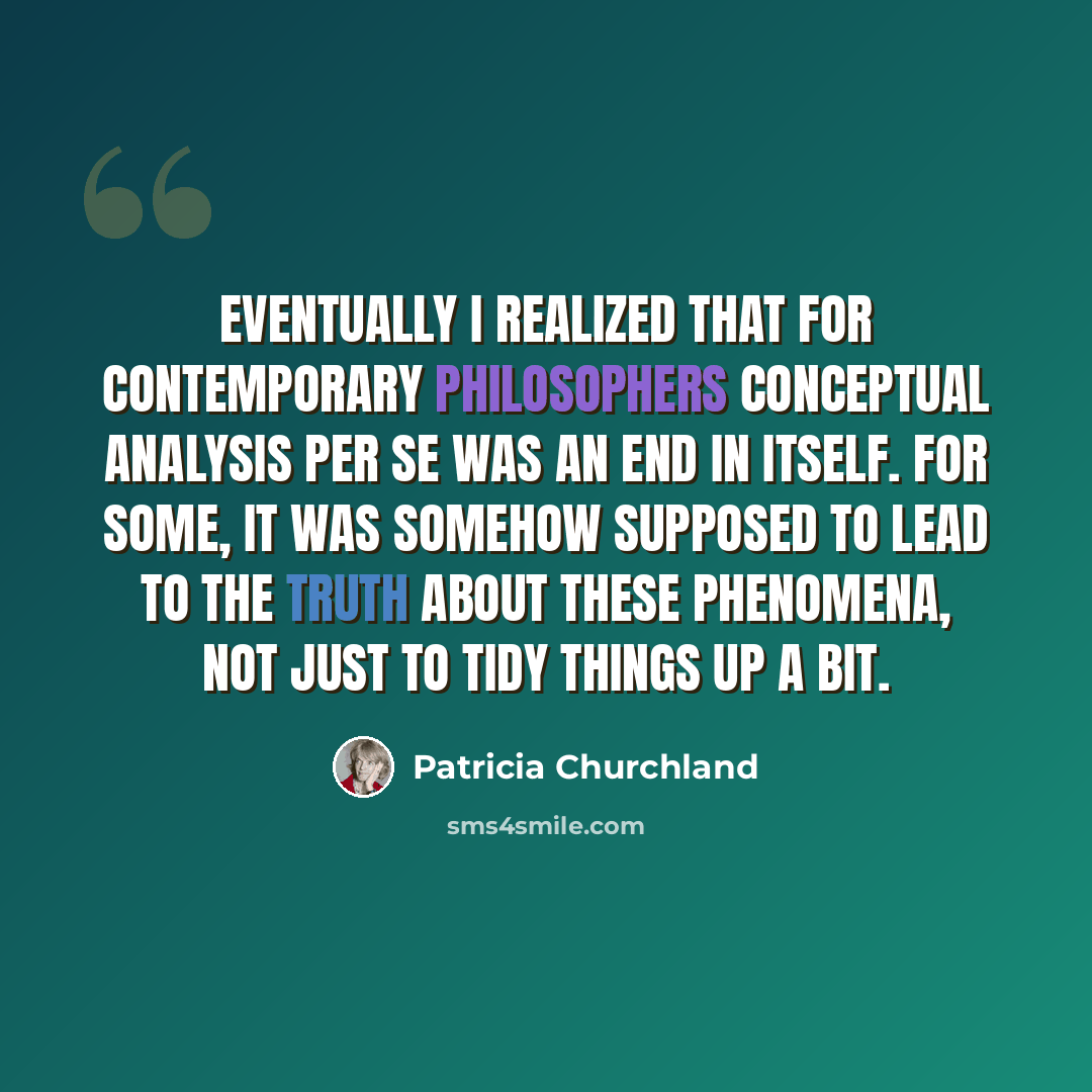 “Eventually I realized that for contemporary philosophers conceptual analysis per se was an end in itself. For some, it was somehow supposed to lead to the truth about these phenomena, not just to tidy things up a bit.” quote by Patricia Churchland