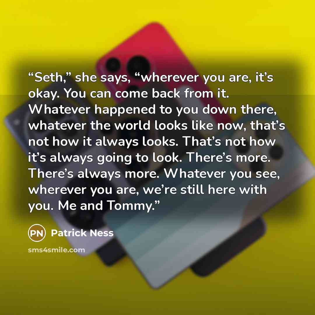 “Seth,” she says, “wherever you are, it’s okay. You can come back from it. Whatever happened to you down there, whatever the world looks like now, that’s not how it always looks. That’s not how it’s always going to look. There’s more. There’s always more. Whatever you see, wherever you are, we’re…” quote by Patrick Ness