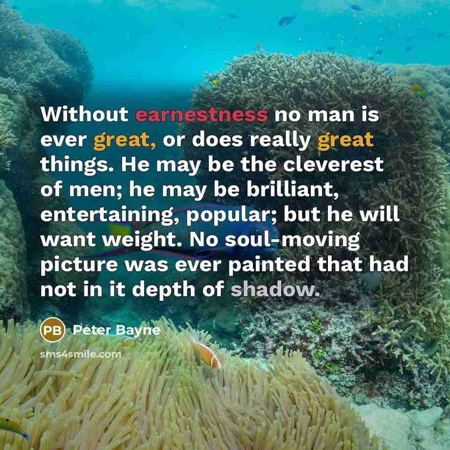 “Without earnestness no man is ever great, or does really great things. He may be the cleverest of men; he may be brilliant, entertaining, popular; but he will want weight. No soul-moving picture was ever painted that had not in it depth of shadow.” quote by Peter Bayne
