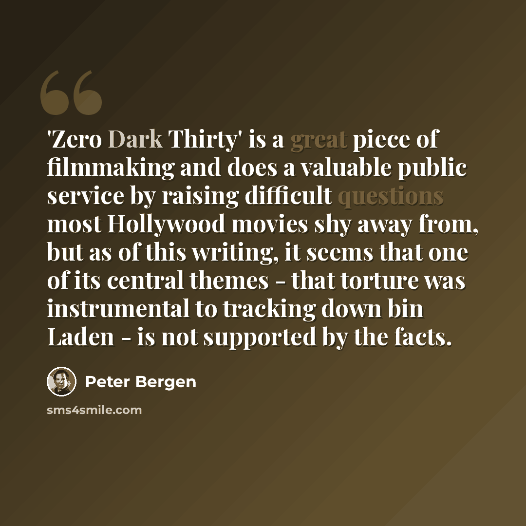 “'Zero Dark Thirty' is a great piece of filmmaking and does a valuable public service by raising difficult questions most Hollywood movies shy away from, but as of this writing, it seems that one of its central themes - that torture was instrumental to tracking down bin Laden - is not supported by…” quote by Peter Bergen