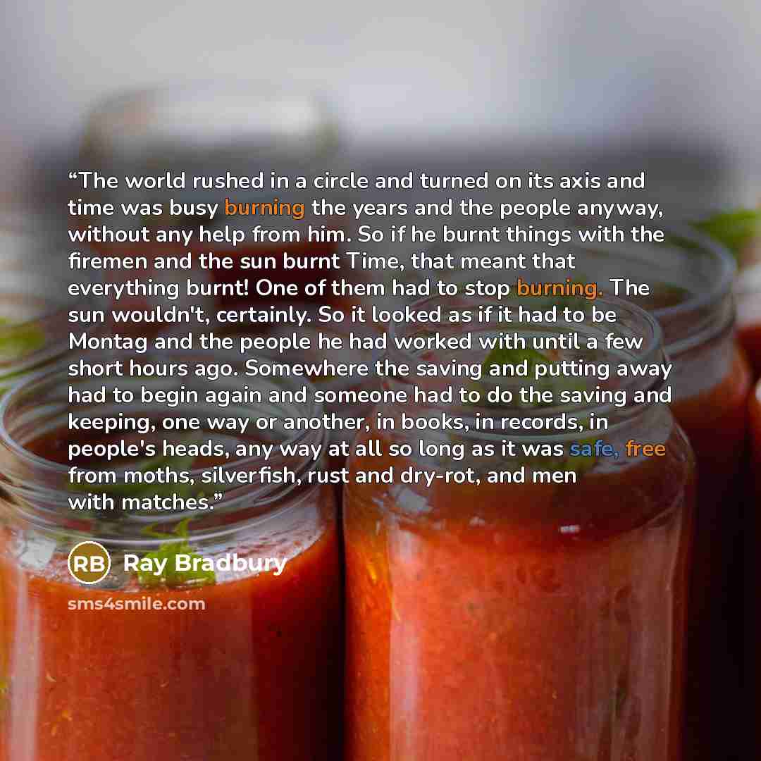 “The world rushed in a circle and turned on its axis and time was busy burning the years and the people anyway, without any help from him. So if he burnt things with the firemen and the sun burnt Time, that meant that everything burnt! One of them had to stop burning. The sun wouldn't, certainly…” quote by Ray Bradbury