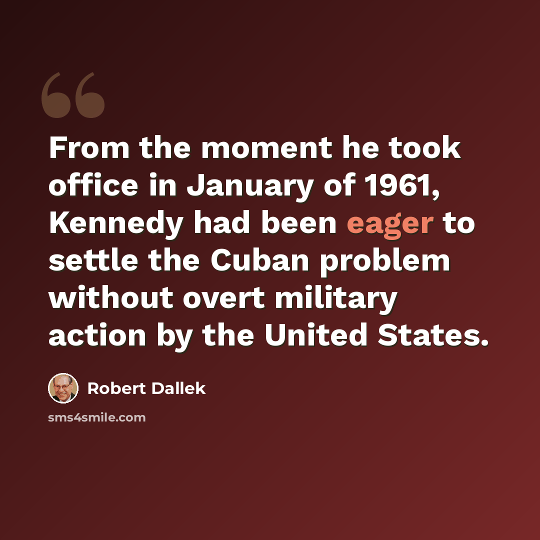 “From the moment he took office in January of 1961, Kennedy had been eager to settle the Cuban problem without overt military action by the United States.” quote by Robert Dallek