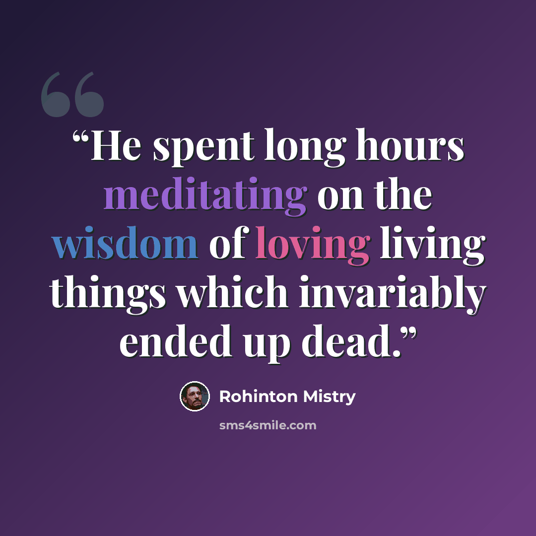 “He spent long hours meditating on the wisdom of loving living things which invariably ended up dead.” quote by Rohinton Mistry