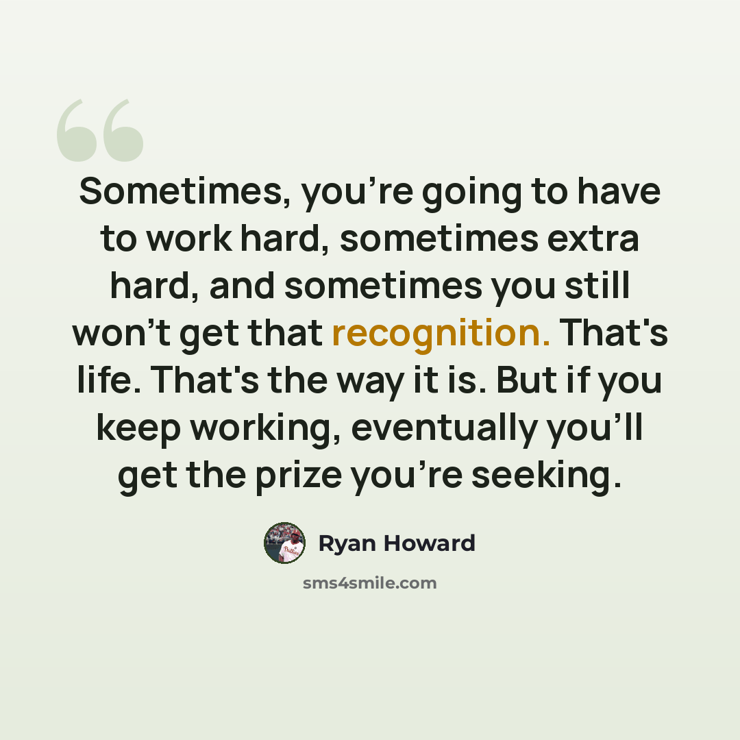 “Sometimes, you're going to have to work hard, sometimes extra hard, and sometimes you still won't get that recognition. That's life. That's the way it is. But if you keep working, eventually you'll get the prize you're seeking.” quote by Ryan Howard