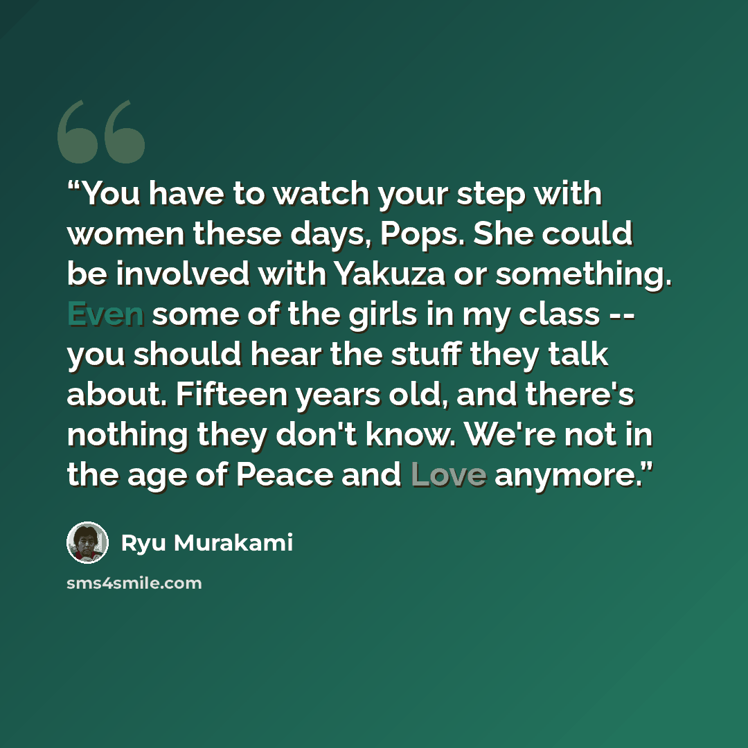 “You have to watch your step with women these days, Pops. She could be involved with Yakuza or something. Even some of the girls in my class -- you should hear the stuff they talk about. Fifteen years old, and there's nothing they don't know. We're not in the age of Peace and Love anymore.” quote by Ryū Murakami