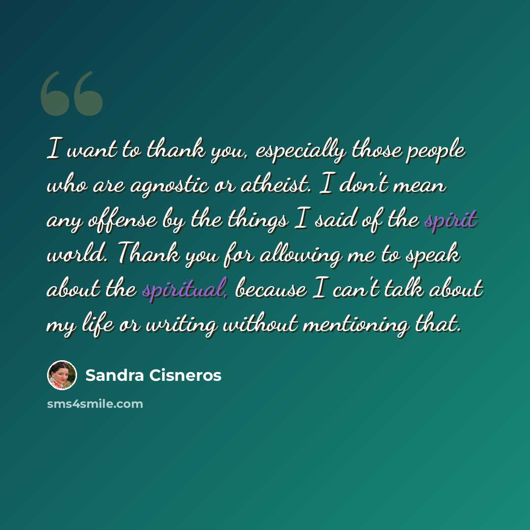 “I want to thank you, especially those people who are agnostic or atheist. I don't mean any offense by the things I said of the spirit world. Thank you for allowing me to speak about the spiritual, because I can't talk about my life or writing without mentioning that.” quote by Sandra Cisneros