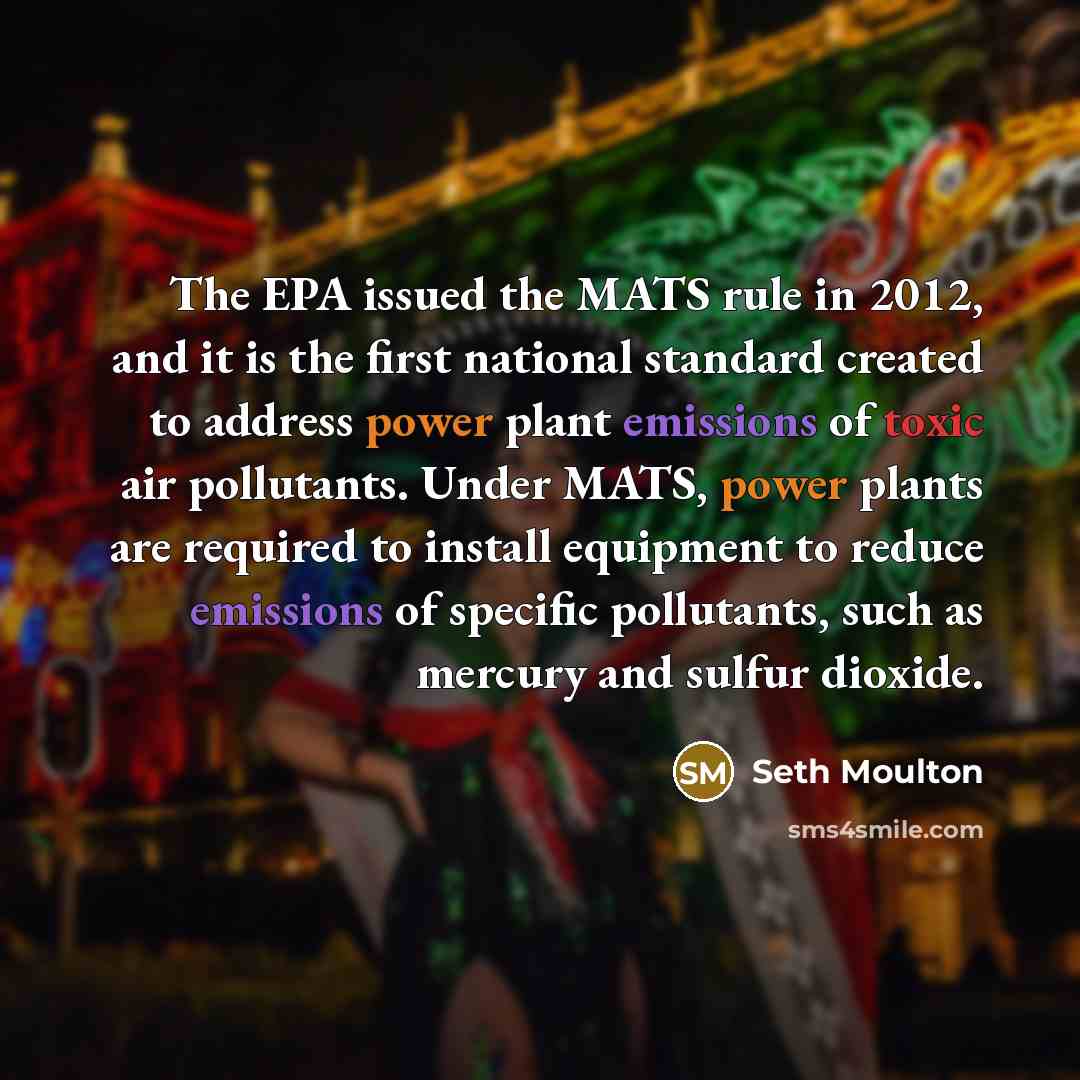 “The EPA issued the MATS rule in 2012, and it is the first national standard created to address power plant emissions of toxic air pollutants. Under MATS, power plants are required to install equipment to reduce emissions of specific pollutants, such as mercury and sulfur dioxide.” quote by Seth Moulton
