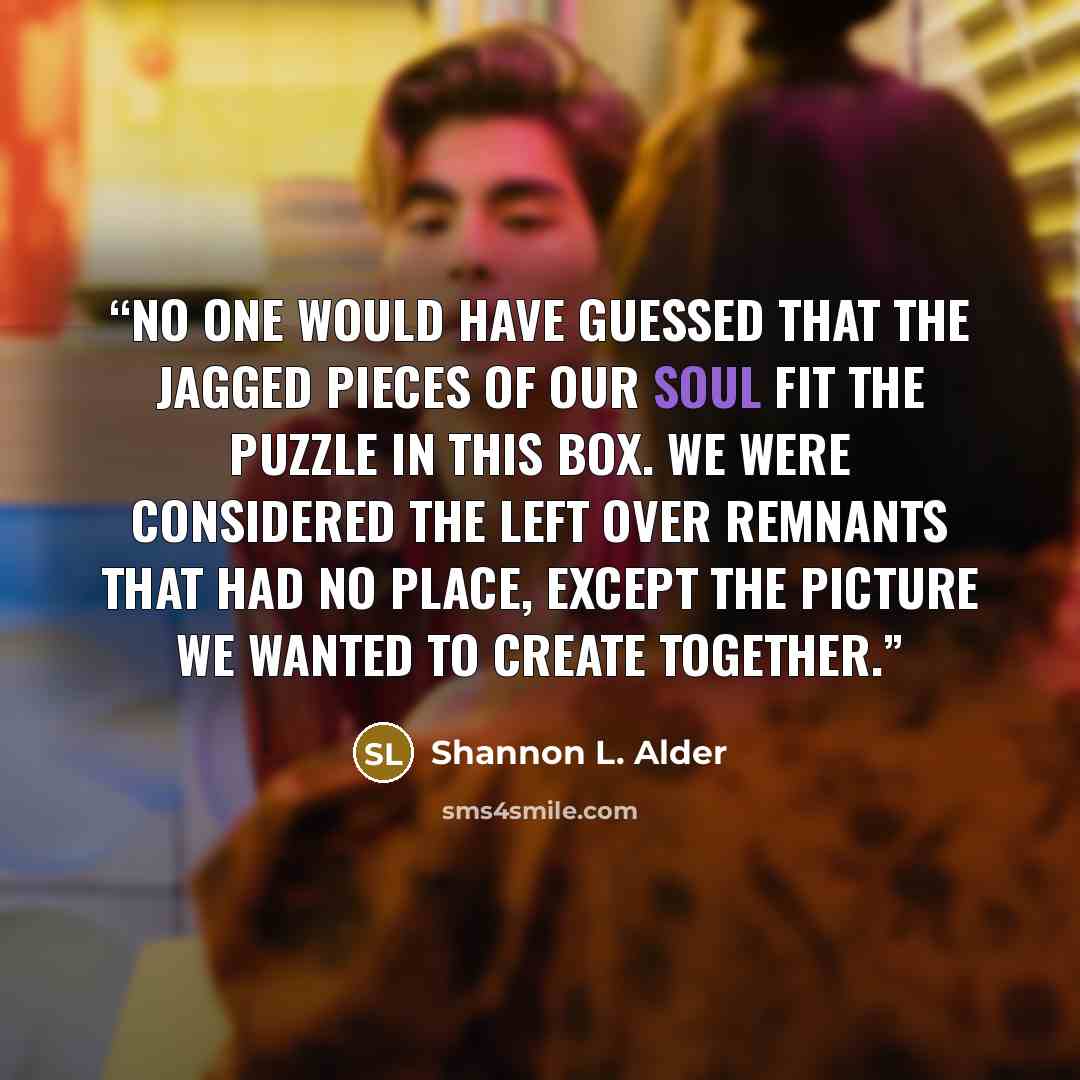 “No one would have guessed that the jagged pieces of our soul fit the puzzle in this box. We were considered the left over remnants that had no place, except the picture we wanted to create together.” quote by Shannon L. Alder
