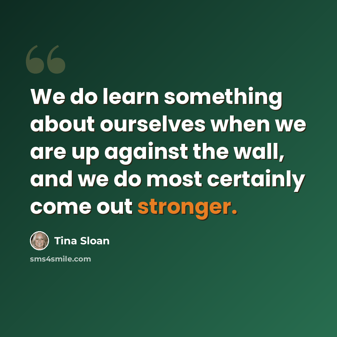 “We do learn something about ourselves when we are up against the wall, and we do most certainly come out stronger.” quote by Tina Sloan