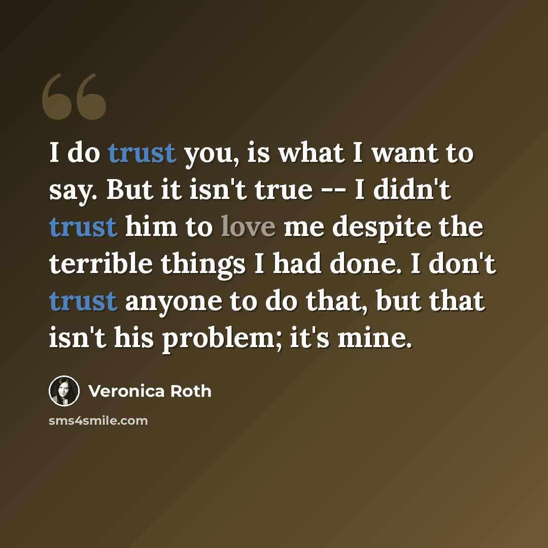 “I do trust you, is what I want to say. But it isn't true -- I didn't trust him to love me despite the terrible things I had done. I don't trust anyone to do that, but that isn't his problem; it's mine.” quote by Veronica Roth