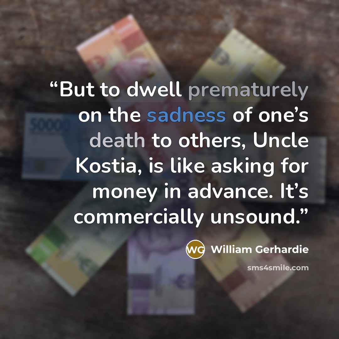 “But to dwell prematurely on the sadness of one’s death to others, Uncle Kostia, is like asking for money in advance. It’s commercially unsound.” quote by William Gerhardie