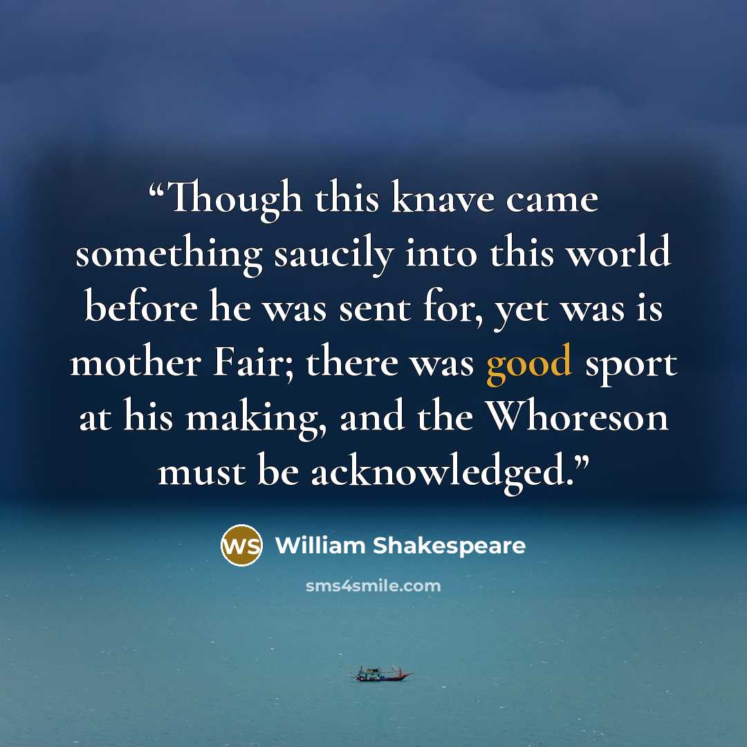 “Though this knave came something saucily into this world before he was sent for, yet was is mother Fair; there was good sport at his making, and the Whoreson must be acknowledged.” quote by William Shakespeare