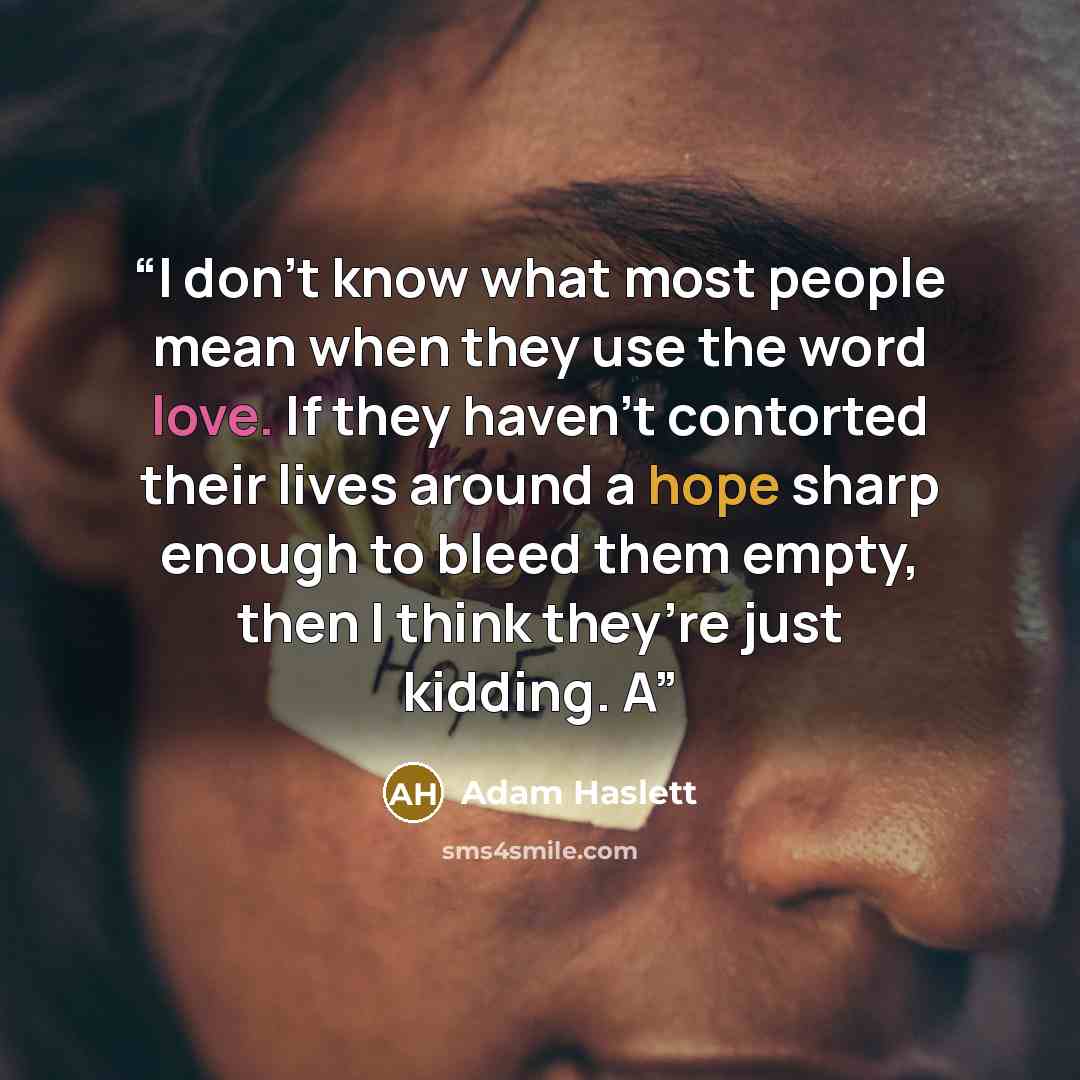 “I don’t know what most people mean when they use the word love. If they haven’t contorted their lives around a hope sharp enough to bleed them empty, then I think they’re just kidding. A” quote by Adam Haslett