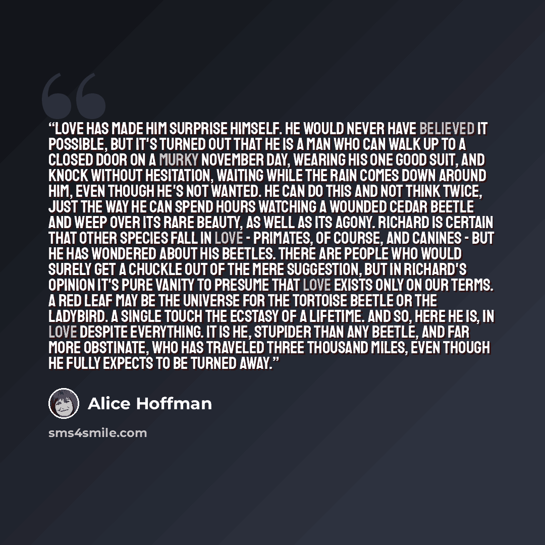 “Love has made him surprise himself. He would never have believed it possible, but it's turned out that he is a man who can walk up to a closed door on a murky November day, wearing his one good suit, and knock without hesitation, waiting while the rain comes down around him, even though he's not…” quote by Alice Hoffman