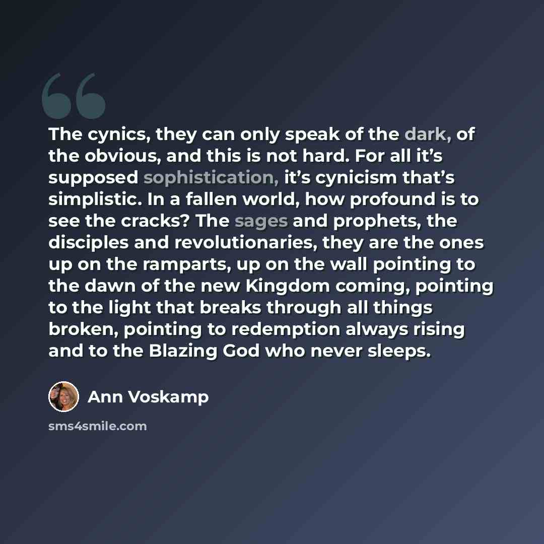 “The cynics, they can only speak of the dark, of the obvious, and this is not hard. For all it’s supposed sophistication, it’s cynicism that’s simplistic. In a fallen world, how profound is to see the cracks? The sages and prophets, the disciples and revolutionaries, they are the ones up on the…” quote by Ann Voskamp