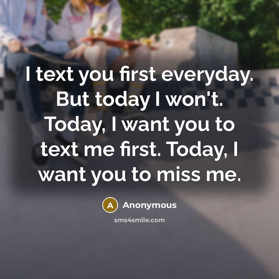 “I text you first everyday. But today I won't. Today, I want you to text me first. Today, I want you to miss me.” quote by Anonymous