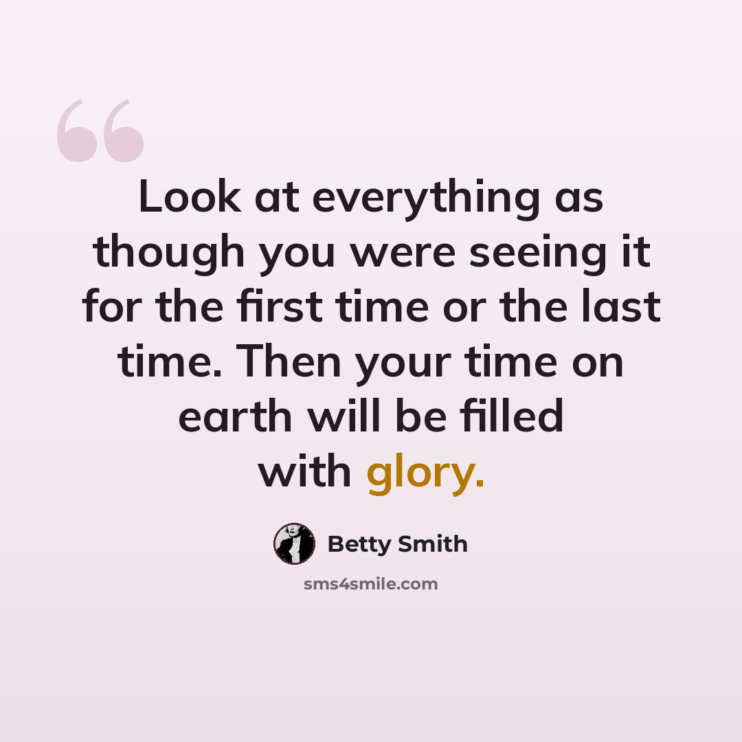 “Look at everything as though you were seeing it for the first time or the last time. Then your time on earth will be filled with glory.” quote by Betty Smith