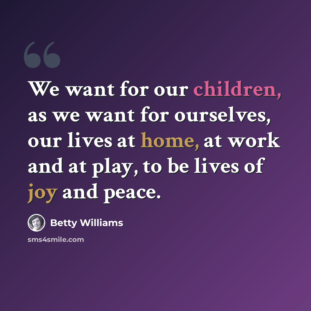 “We want for our children, as we want for ourselves, our lives at home, at work and at play, to be lives of joy and peace.” quote by Betty Williams