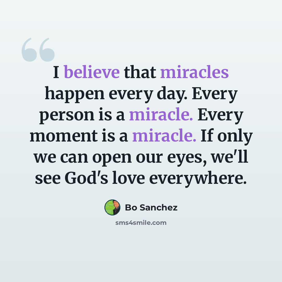“I believe that miracles happen every day. Every person is a miracle. Every moment is a miracle. If only we can open our eyes, we'll see God's love everywhere.” quote by Bo Sanchez