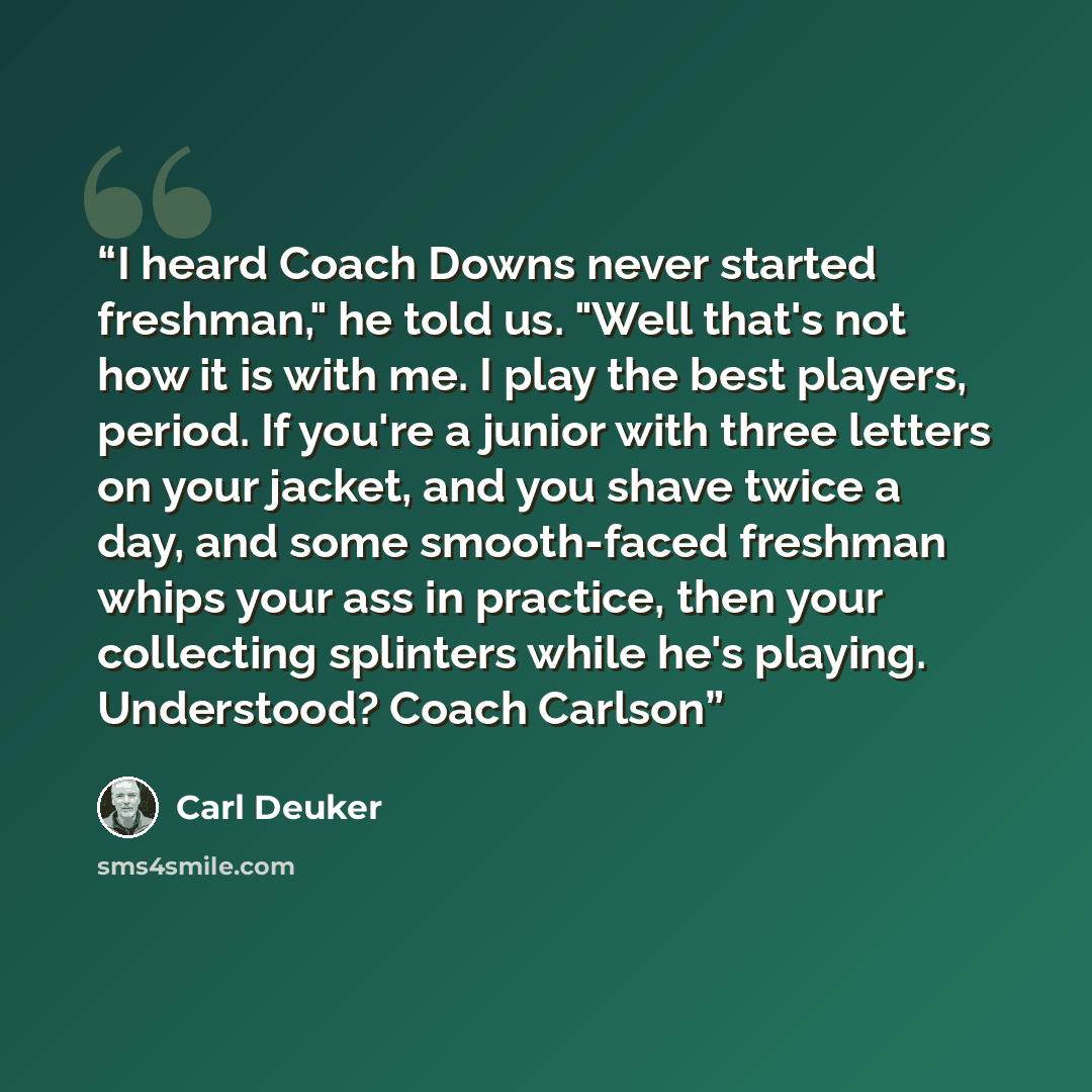 “I heard Coach Downs never started freshman," he told us. "Well that's not how it is with me. I play the best players, period. If you're a junior with three letters on your jacket, and you shave twice a day, and some smooth-faced freshman whips your ass in practice, then your collecting splinters…” quote by Carl Deuker