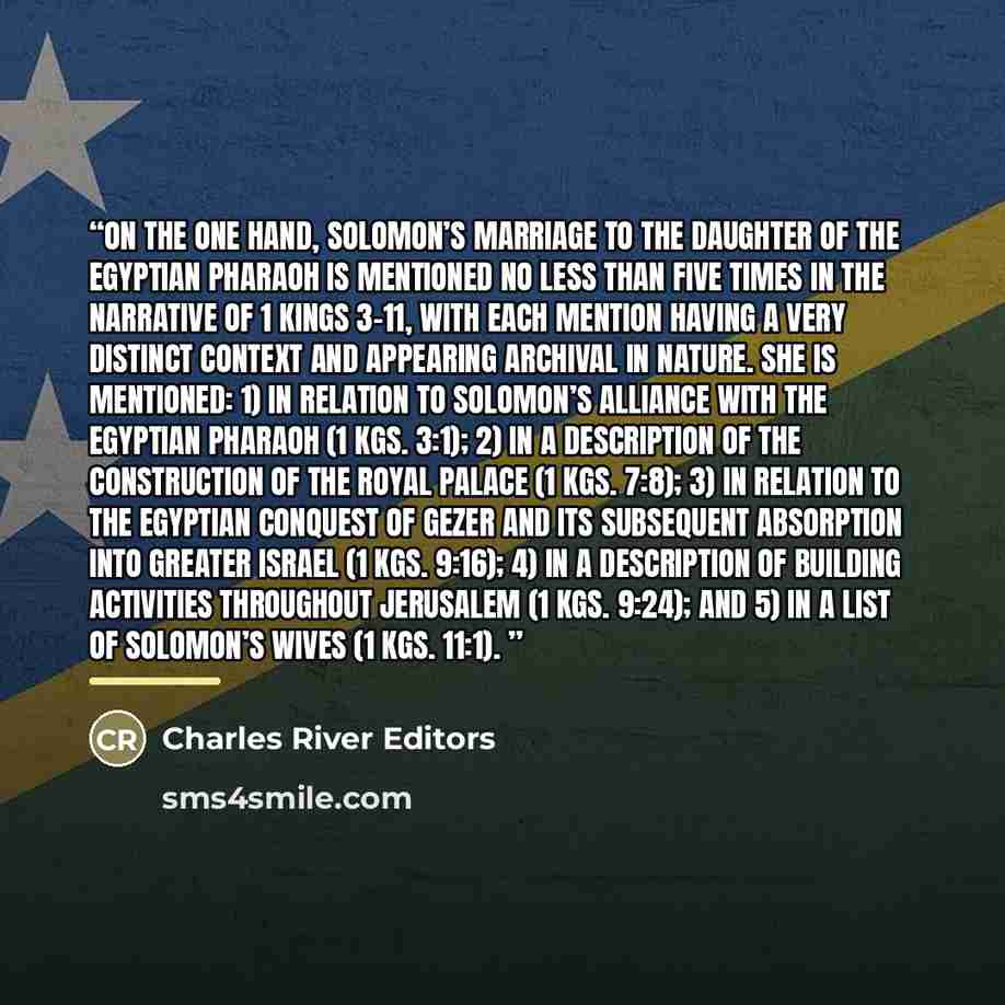 “On the one hand, Solomon’s marriage to the daughter of the Egyptian Pharaoh is mentioned no less than five times in the narrative of 1 Kings 3-11, with each mention having a very distinct context and appearing archival in nature. She is mentioned: 1) in relation to Solomon’s alliance with the…” quote by Charles River Editors