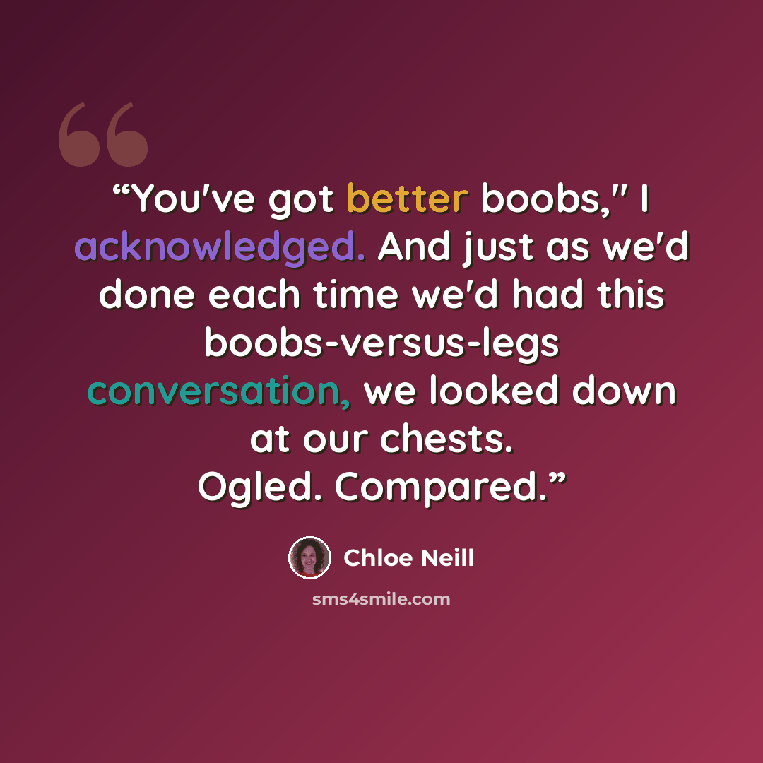 “You've got better boobs," I acknowledged. And just as we'd done each time we'd had this boobs-versus-legs conversation, we looked down at our chests. Ogled. Compared.” quote by Chloe Neill