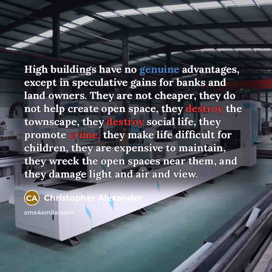 “High buildings have no genuine advantages, except in speculative gains for banks and land owners. They are not cheaper, they do not help create open space, they destroy the townscape, they destroy social life, they promote crime, they make life difficult for children, they are expensive to…” quote by Christopher Alexander
