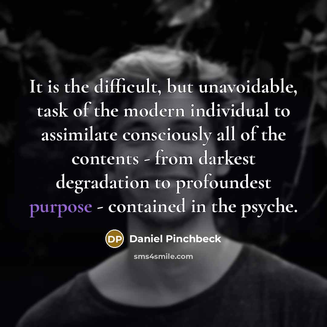 “It is the difficult, but unavoidable, task of the modern individual to assimilate consciously all of the contents - from darkest degradation to profoundest purpose - contained in the psyche.” quote by Daniel Pinchbeck