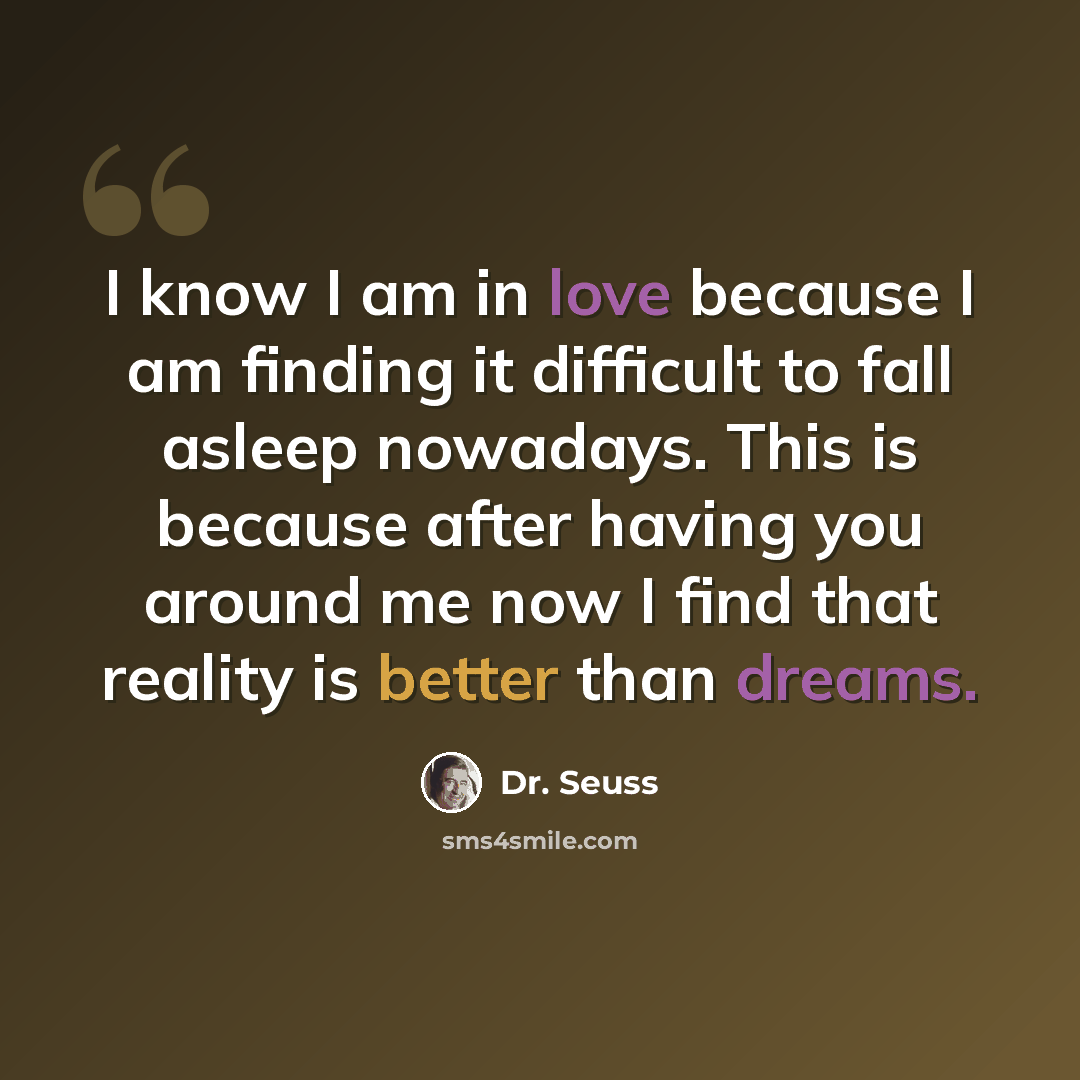 “I know I am in love because I am finding it difficult to fall asleep nowadays. This is because after having you around me now I find that reality is better than dreams.” quote by Dr. Seuss