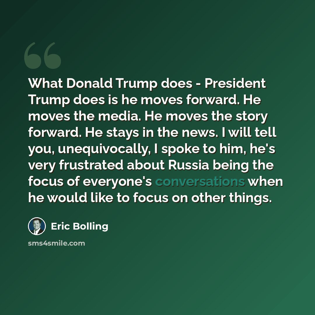“What Donald Trump does - President Trump does is he moves forward. He moves the media. He moves the story forward. He stays in the news. I will tell you, unequivocally, I spoke to him, he's very frustrated about Russia being the focus of everyone's conversations when he would like to focus on…” quote by Eric Bolling