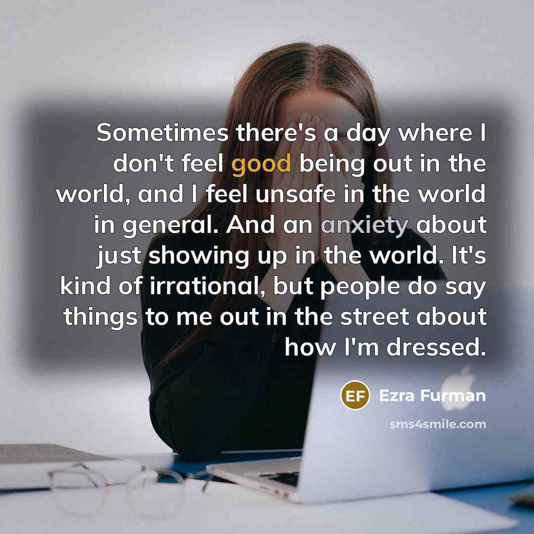 “Sometimes there's a day where I don't feel good being out in the world, and I feel unsafe in the world in general. And an anxiety about just showing up in the world. It's kind of irrational, but people do say things to me out in the street about how I'm dressed.” quote by Ezra Furman