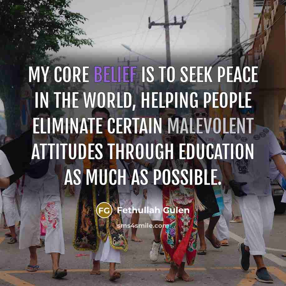 “My core belief is to seek peace in the world, helping people eliminate certain malevolent attitudes through education as much as possible.” quote by Fethullah Gulen