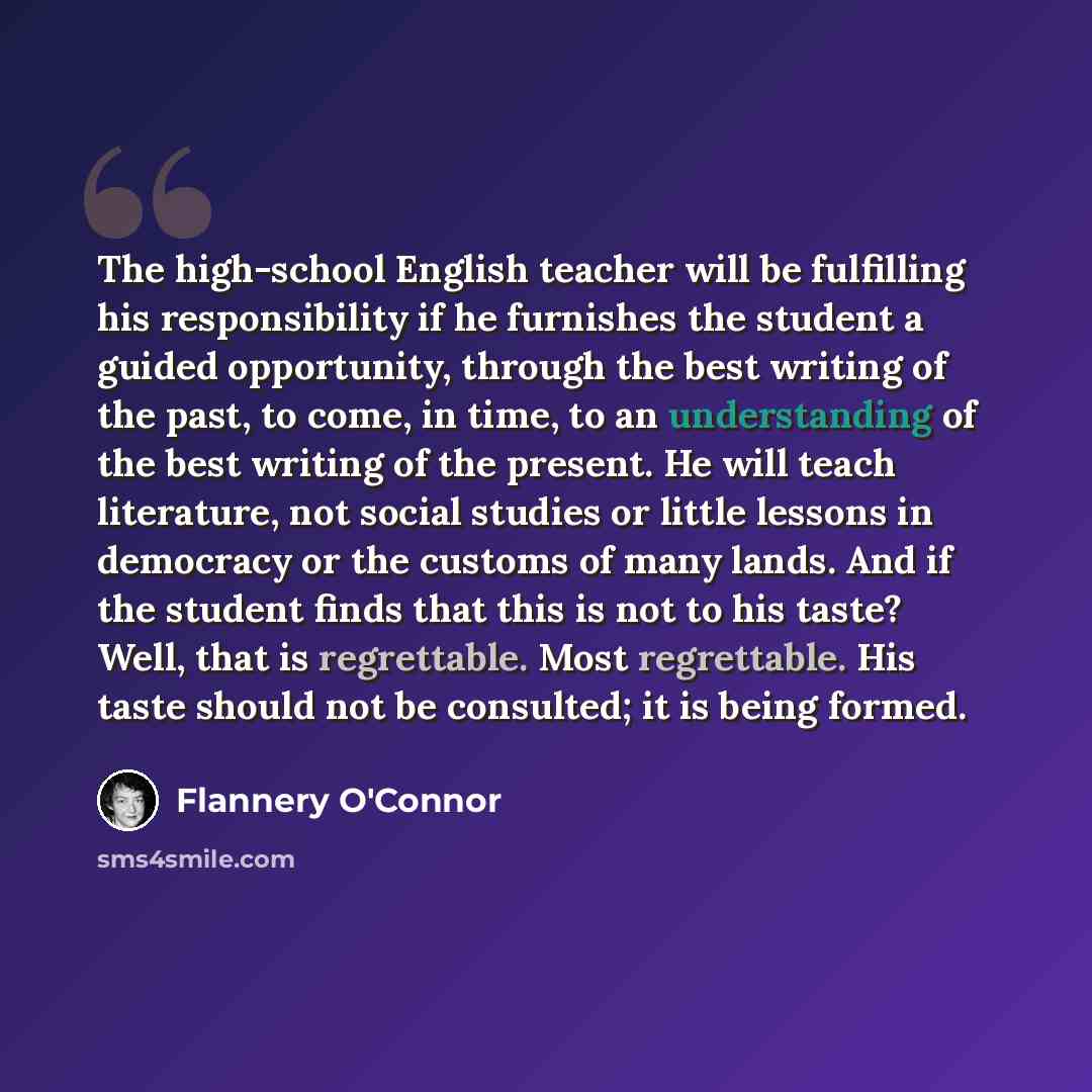 “The high-school English teacher will be fulfilling his responsibility if he furnishes the student a guided opportunity, through the best writing of the past, to come, in time, to an understanding of the best writing of the present. He will teach literature, not social studies or little lessons in…” quote by Flannery O'Connor