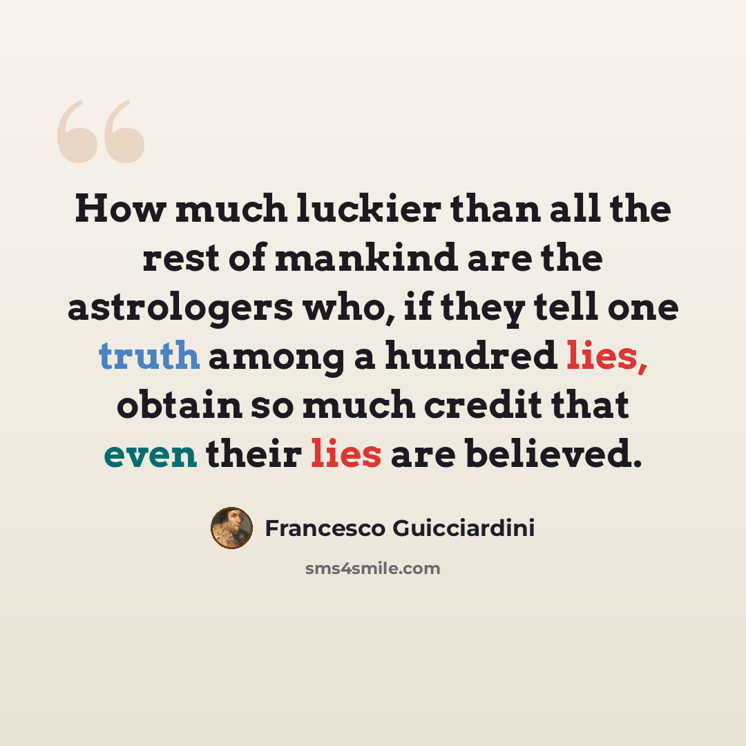 “How much luckier than all the rest of mankind are the astrologers who, if they tell one truth among a hundred lies, obtain so much credit that even their lies are believed.” quote by Francesco Guicciardini