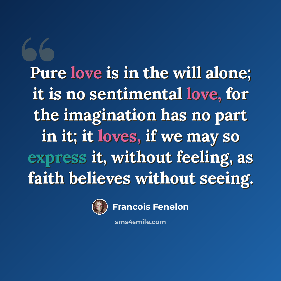 “Pure love is in the will alone; it is no sentimental love, for the imagination has no part in it; it loves, if we may so express it, without feeling, as faith believes without seeing.” quote by Francois Fenelon