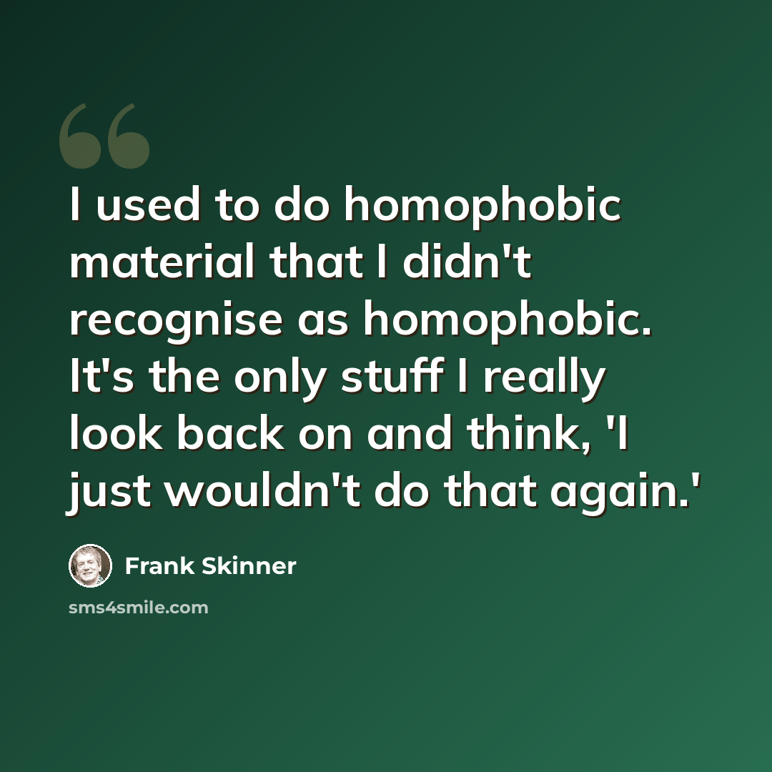 “I used to do homophobic material that I didn't recognise as homophobic. It's the only stuff I really look back on and think, 'I just wouldn't do that again.'” quote by Frank Skinner