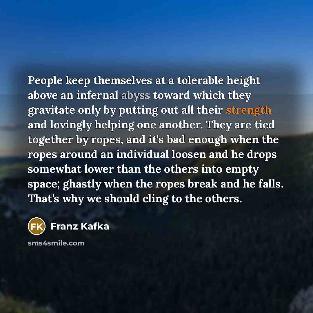 “People keep themselves at a tolerable height above an infernal abyss toward which they gravitate only by putting out all their strength and lovingly helping one another. They are tied together by ropes, and it's bad enough when the ropes around an individual loosen and he drops somewhat lower than…” quote by Franz Kafka
