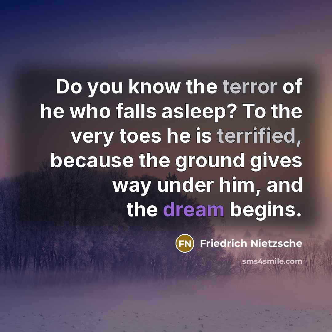 “Do you know the terror of he who falls asleep? To the very toes he is terrified, because the ground gives way under him, and the dream begins.” quote by Friedrich Nietzsche